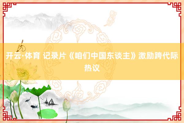 开云·体育 记录片《咱们中国东谈主》激励跨代际热议
