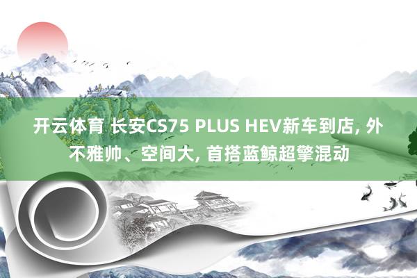 开云体育 长安CS75 PLUS HEV新车到店， 外不雅帅、空间大， 首搭蓝鲸超擎混动