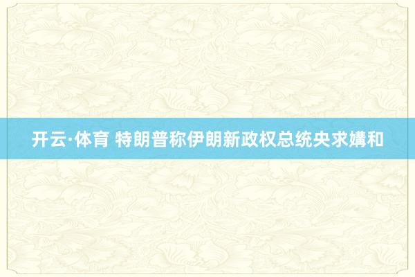 开云·体育 特朗普称伊朗新政权总统央求媾和