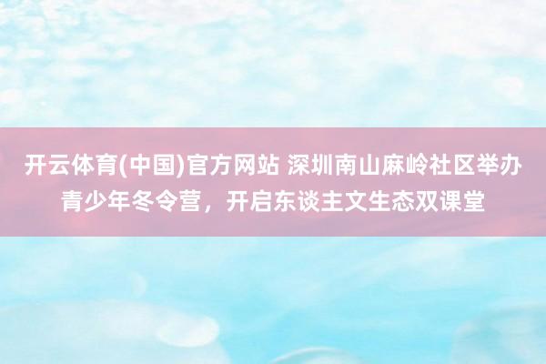 开云体育(中国)官方网站 深圳南山麻岭社区举办青少年冬令营，开启东谈主文生态双课堂