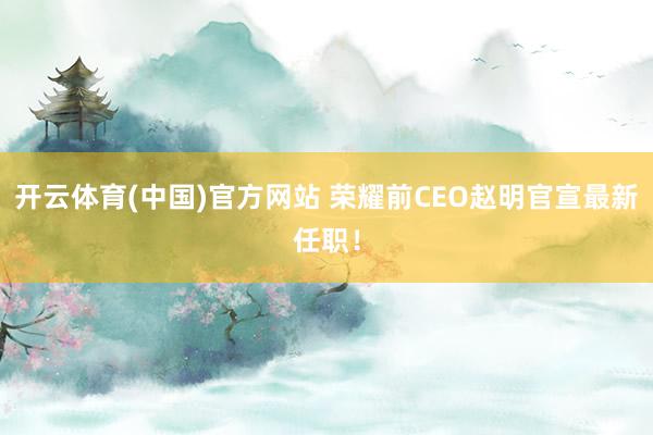 开云体育(中国)官方网站 荣耀前CEO赵明官宣最新任职！