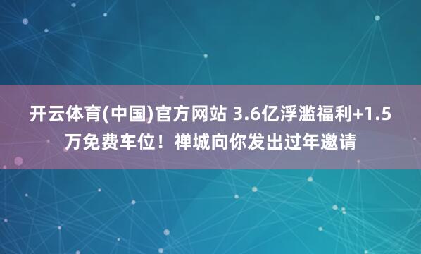开云体育(中国)官方网站 3.6亿浮滥福利+1.5万免费车位！禅城向你发出过年邀请