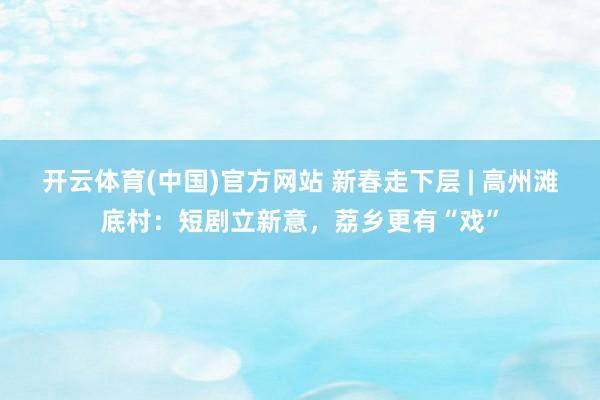 开云体育(中国)官方网站 新春走下层 | 高州滩底村：短剧立新意，荔乡更有“戏”
