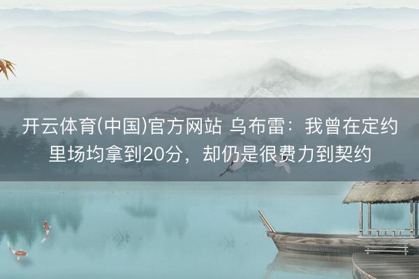 开云体育(中国)官方网站 乌布雷：我曾在定约里场均拿到20分，却仍是很费力到契约
