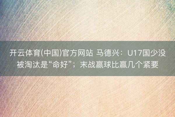 开云体育(中国)官方网站 马德兴：U17国少没被淘汰是“命好”；末战赢球比赢几个紧要