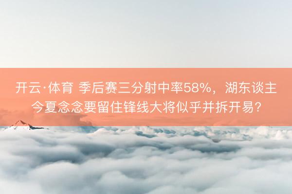 开云·体育 季后赛三分射中率58%，湖东谈主今夏念念要留住锋线大将似乎并拆开易?