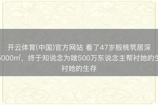 开云体育(中国)官方网站 看了47岁殷桃茕居深山5000㎡，终于知说念为啥500万东说念主帮衬她的生存