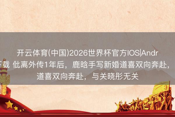 开云体育(中国)2026世界杯官方IOS|Android手机app下载 仳离外传1年后，鹿晗手写新婚道喜双向奔赴，与关晓彤无关