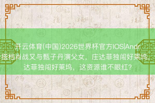 开云体育(中国)2026世界杯官方IOS|Android手机app下载 搭档肖战又与甄子丹演父女，庄达菲独闯好莱坞，这资源谁不眼红?