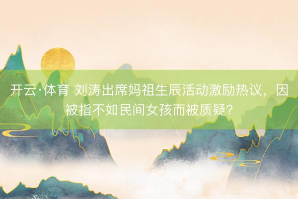 开云·体育 刘涛出席妈祖生辰活动激励热议，因被指不如民间女孩而被质疑?