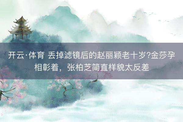 开云·体育 丢掉滤镜后的赵丽颖老十岁?金莎孕相彰着，张柏芝简直样貌太反差