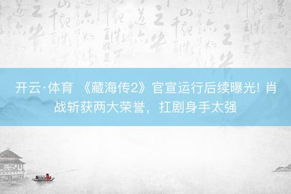 开云·体育 《藏海传2》官宣运行后续曝光! 肖战斩获两大荣誉，扛剧身手太强