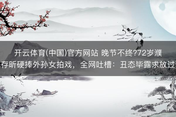 开云体育(中国)官方网站 晚节不终?72岁濮存昕硬捧外孙女拍戏，全网吐槽：丑态毕露求放过