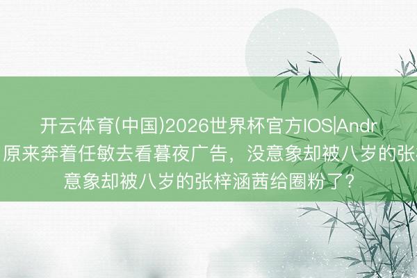 开云体育(中国)2026世界杯官方IOS|Android手机app下载 原来奔着任敏去看暮夜广告，没意象却被八岁的张梓涵茜给圈粉了?