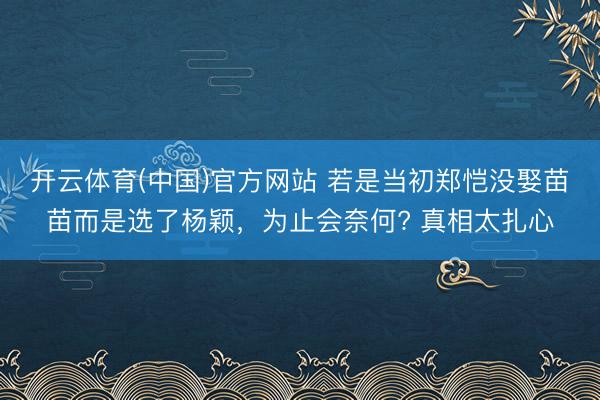 开云体育(中国)官方网站 若是当初郑恺没娶苗苗而是选了杨颖，为止会奈何? 真相太扎心