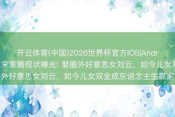 开云体育(中国)2026世界杯官方IOS|Android手机app下载 44岁宋家腾现状曝光! 娶圈外好意思女刘云，如今儿女双全成东说念主生赢家