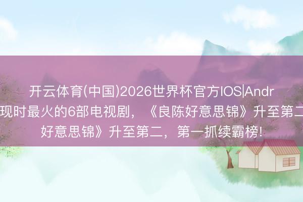开云体育(中国)2026世界杯官方IOS|Android手机app下载 现时最火的6部电视剧，《良陈好意思锦》升至第二，第一抓续霸榜!