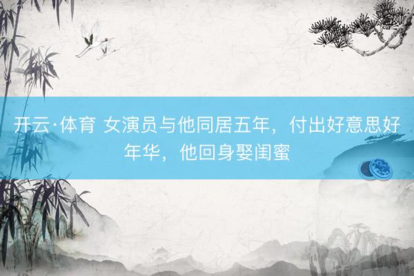 开云·体育 女演员与他同居五年，付出好意思好年华，他回身娶闺蜜