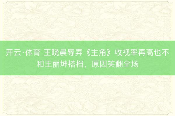 开云·体育 王晓晨辱弄《主角》收视率再高也不和王丽坤搭档，原因笑翻全场