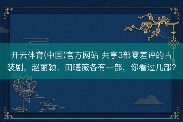 开云体育(中国)官方网站 共享3部零差评的古装剧，赵丽颖、田曦薇各有一部，你看过几部?
