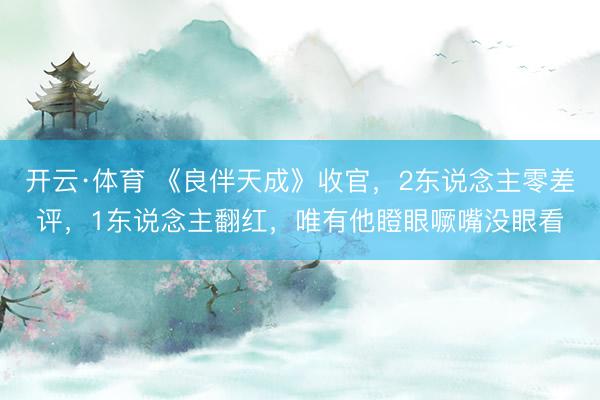 开云·体育 《良伴天成》收官，2东说念主零差评，1东说念主翻红，唯有他瞪眼噘嘴没眼看