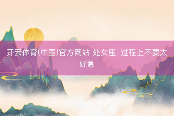 开云体育(中国)官方网站 处女座-过程上不要太好急