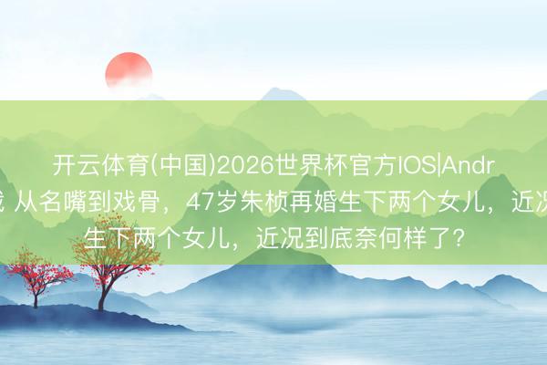 开云体育(中国)2026世界杯官方IOS|Android手机app下载 从名嘴到戏骨，47岁朱桢再婚生下两个女儿，近况到底奈何样了?