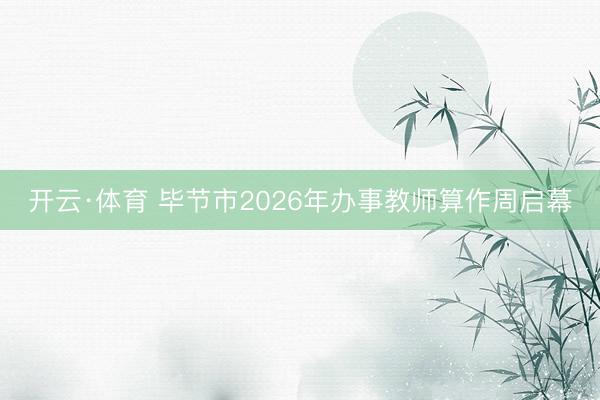 开云·体育 毕节市2026年办事教师算作周启幕