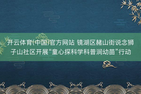 开云体育(中国)官方网站 镜湖区赭山街说念狮子山社区开展“童心探科学科普润幼苗”行动