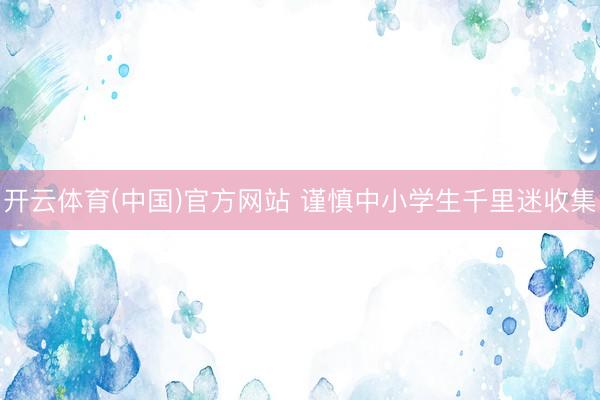 开云体育(中国)官方网站 谨慎中小学生千里迷收集