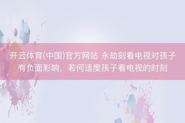 开云体育(中国)官方网站 永劫刻看电视对孩子有负面影响，若何适度孩子看电视的时刻