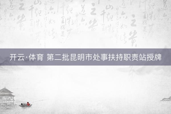 开云·体育 第二批昆明市处事扶持职责站授牌