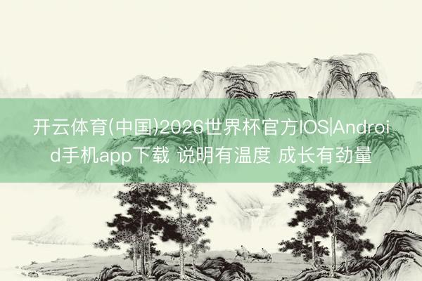 开云体育(中国)2026世界杯官方IOS|Android手机app下载 说明有温度 成长有劲量