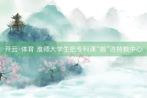 开云·体育 淮师大学生把专科课“搬”进特教中心