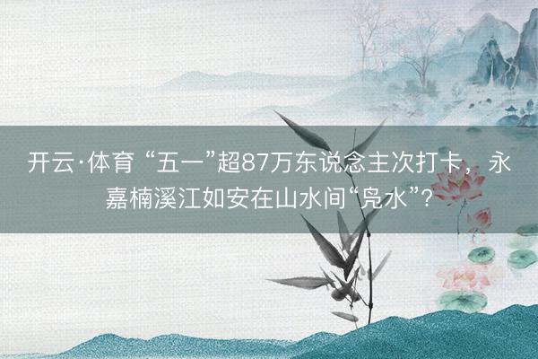 开云·体育 “五一”超87万东说念主次打卡，永嘉楠溪江如安在山水间“凫水”?