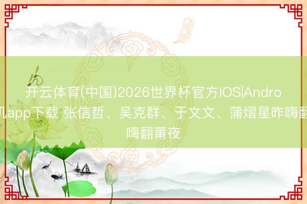 开云体育(中国)2026世界杯官方IOS|Android手机app下载 张信哲、吴克群、于文文、蒲熠星昨嗨翻莆夜
