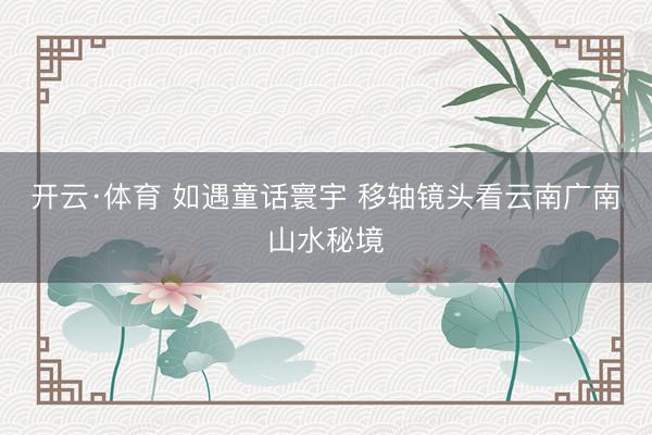 开云·体育 如遇童话寰宇 移轴镜头看云南广南山水秘境