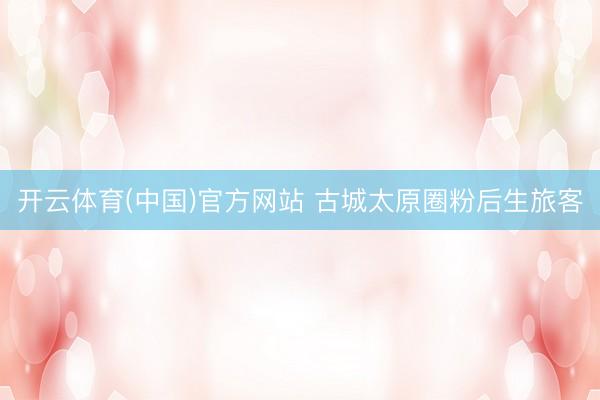 开云体育(中国)官方网站 古城太原圈粉后生旅客