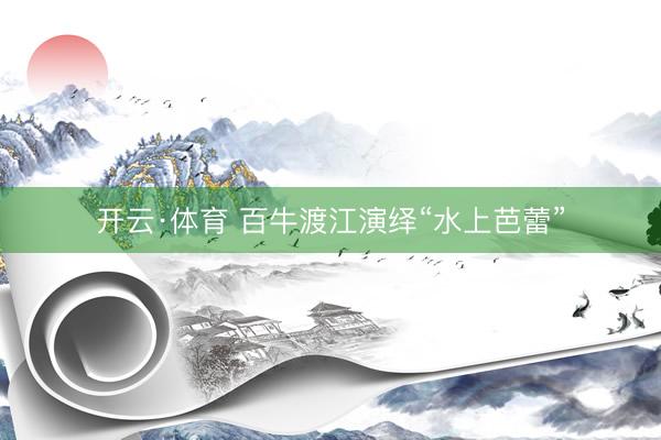 开云·体育 百牛渡江演绎“水上芭蕾”