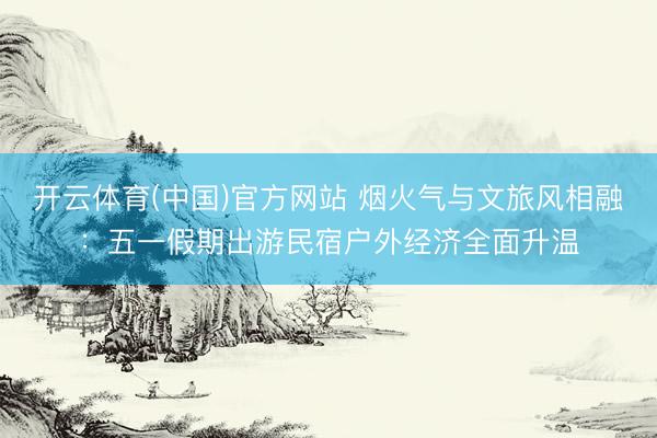 开云体育(中国)官方网站 烟火气与文旅风相融：五一假期出游民宿户外经济全面升温