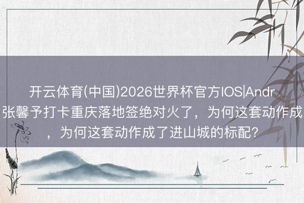 开云体育(中国)2026世界杯官方IOS|Android手机app下载 张馨予打卡重庆落地签绝对火了，为何这套动作成了进山城的标配?