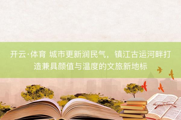 开云·体育 城市更新润民气，镇江古运河畔打造兼具颜值与温度的文旅新地标