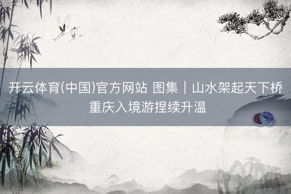 开云体育(中国)官方网站 图集｜山水架起天下桥 重庆入境游捏续升温
