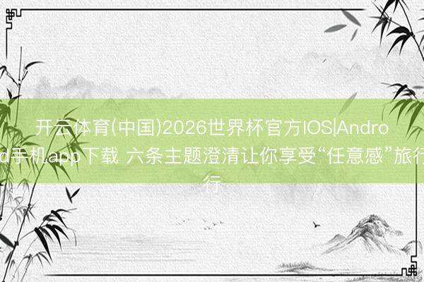 开云体育(中国)2026世界杯官方IOS|Android手机app下载 六条主题澄清让你享受“任意感”旅行