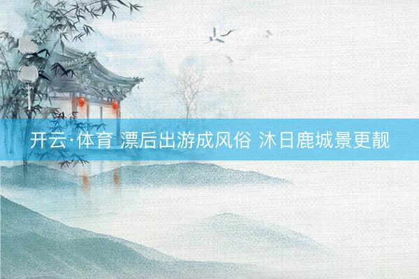 开云·体育 漂后出游成风俗 沐日鹿城景更靓