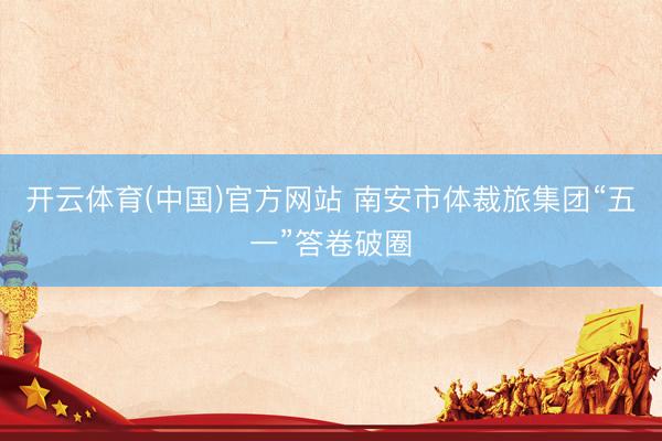 开云体育(中国)官方网站 南安市体裁旅集团“五一”答卷破圈