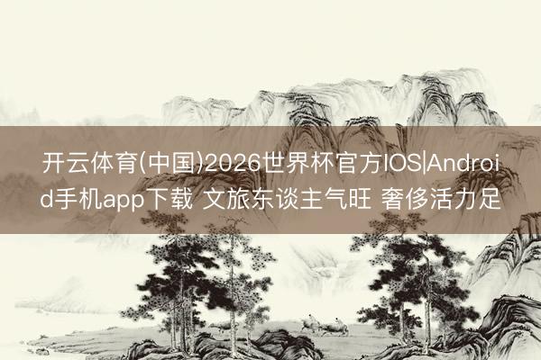 开云体育(中国)2026世界杯官方IOS|Android手机app下载 文旅东谈主气旺 奢侈活力足