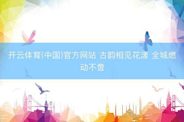 开云体育(中国)官方网站 古韵相见花漾 全城燃动不啻