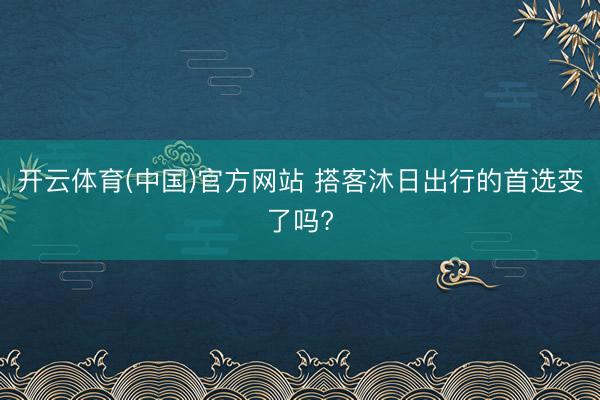 开云体育(中国)官方网站 搭客沐日出行的首选变了吗?