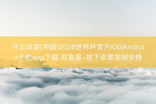 开云体育(中国)2026世界杯官方IOS|Android手机app下载 双鱼座-放下牵累简陋安稳